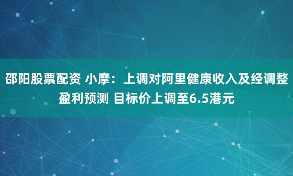 邵阳股票配资 小摩:上调对阿里健康收入及经调整盈利预测 目标价上调至6.5港元