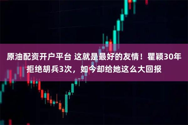 原油配资开户平台 这就是最好的友情！瞿颖30年拒绝胡兵3次，如今却给她这么大回报