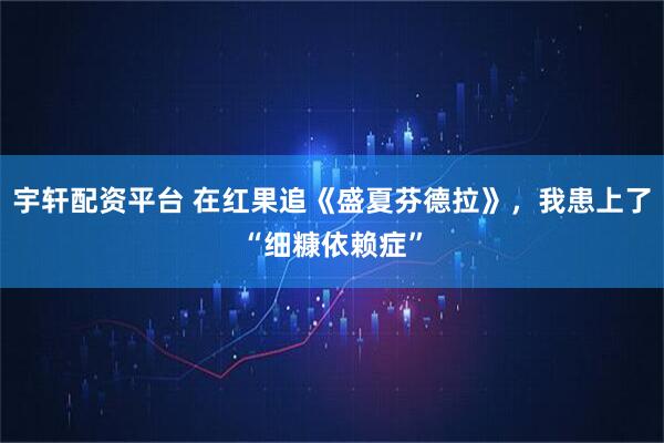 宇轩配资平台 在红果追《盛夏芬德拉》，我患上了“细糠依赖症”