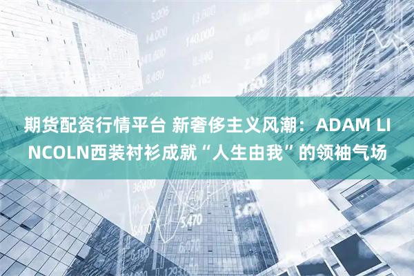 期货配资行情平台 新奢侈主义风潮：ADAM LINCOLN西装衬衫成就“人生由我”的领袖气场