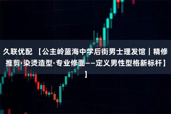 久联优配 【公主岭蓝海中学后街男士理发馆｜精修推剪·染烫造型·专业修面——定义男性型格新标杆】