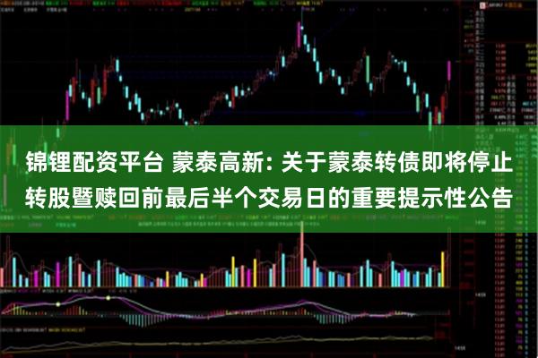 锦锂配资平台 蒙泰高新: 关于蒙泰转债即将停止转股暨赎回前最后半个交易日的重要提示性公告