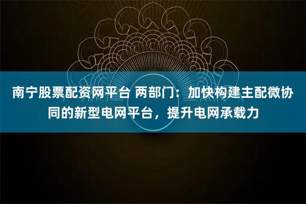 南宁股票配资网平台 两部门:加快构建主配微协同的新型电网平台,提升电网承载力