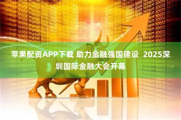 苹果配资APP下载 助力金融强国建设  2025深圳国际金融大会开幕