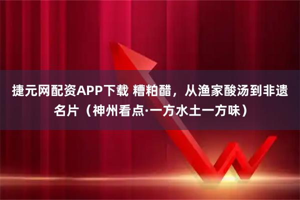 捷元网配资APP下载 糟粕醋,从渔家酸汤到非遗名片(神州看点·一方水土一方味)