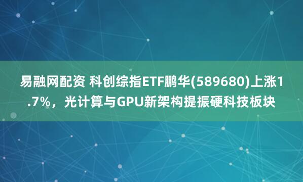 易融网配资 科创综指ETF鹏华(589680)上涨1.7%，光计算与GPU新架构提振硬科技板块
