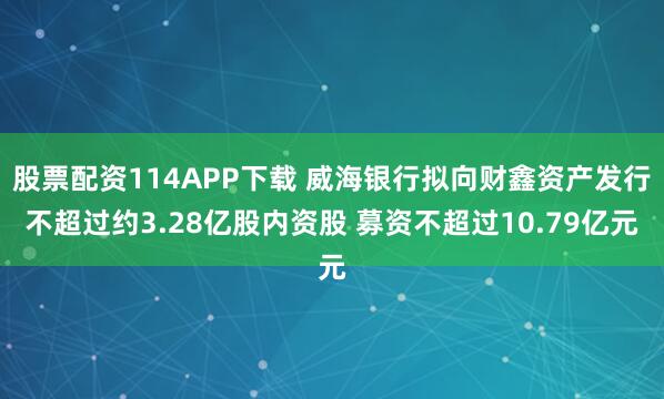 股票配资114APP下载 威海银行拟向财鑫资产发行不超过约3.28亿股内资股 募资不超过10.79亿元