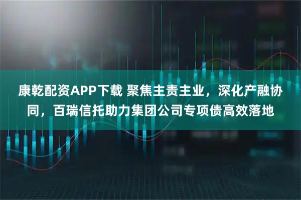 康乾配资APP下载 聚焦主责主业，深化产融协同，百瑞信托助力集团公司专项债高效落地