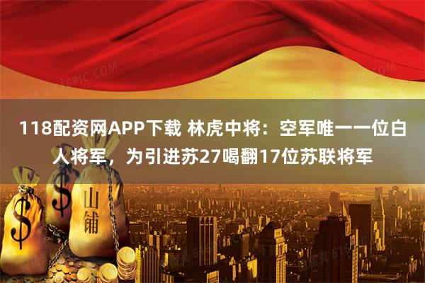 118配资网APP下载 林虎中将：空军唯一一位白人将军，为引进苏27喝翻17位苏联将军