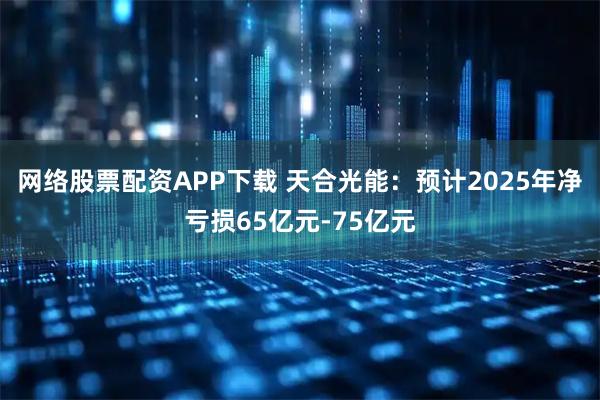 网络股票配资APP下载 天合光能：预计2025年净亏损65亿元-75亿元