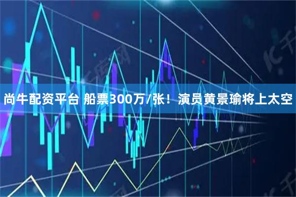 尚牛配资平台 船票300万/张！演员黄景瑜将上太空
