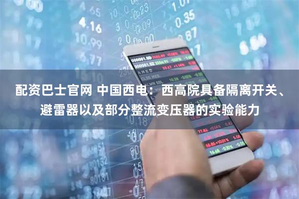 配资巴士官网 中国西电：西高院具备隔离开关、避雷器以及部分整流变压器的实验能力