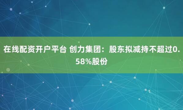 在线配资开户平台 创力集团：股东拟减持不超过0.58%股份