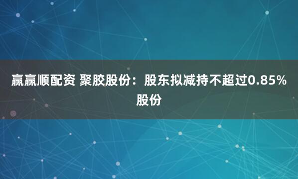 赢赢顺配资 聚胶股份：股东拟减持不超过0.85%股份