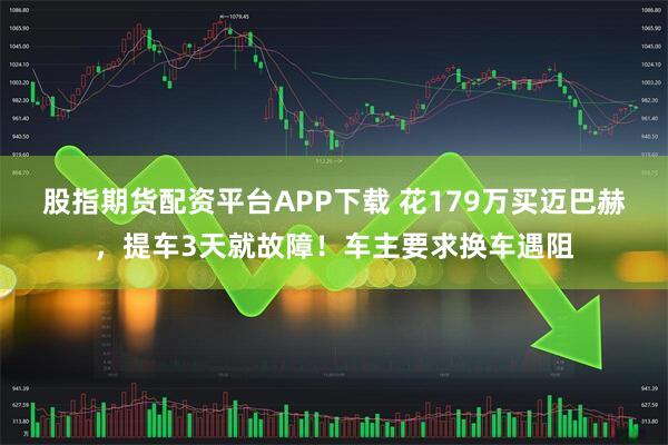 股指期货配资平台APP下载 花179万买迈巴赫，提车3天就故障！车主要求换车遇阻