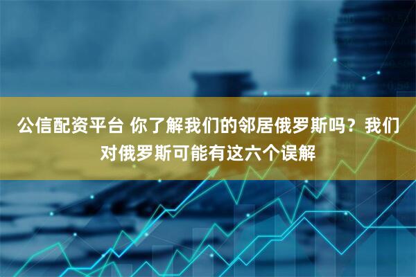 公信配资平台 你了解我们的邻居俄罗斯吗？我们对俄罗斯可能有这六个误解