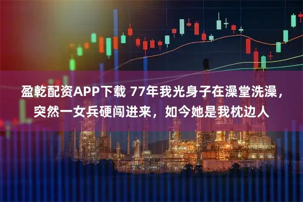 盈乾配资APP下载 77年我光身子在澡堂洗澡，突然一女兵硬闯进来，如今她是我枕边人