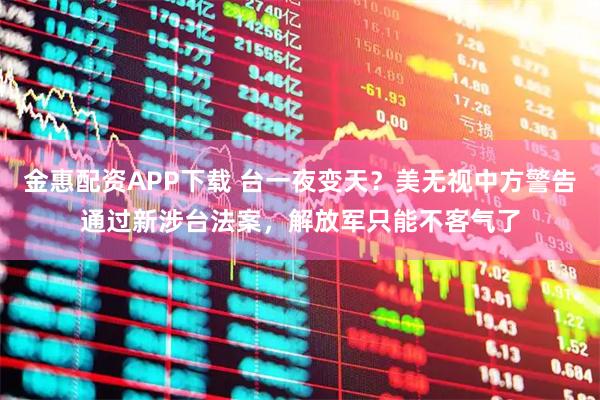 金惠配资APP下载 台一夜变天？美无视中方警告通过新涉台法案，解放军只能不客气了