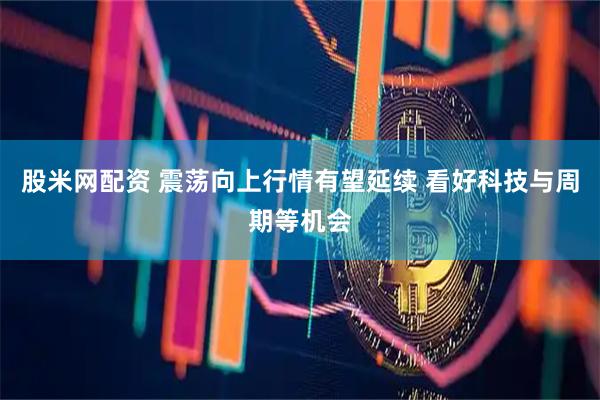 股米网配资 震荡向上行情有望延续 看好科技与周期等机会
