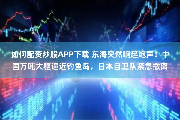 如何配资炒股APP下载 东海突然响起炮声！中国万吨大驱逼近钓鱼岛，日本自卫队紧急撤离