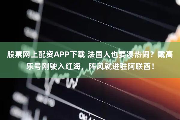 股票网上配资APP下载 法国人也要凑热闹？戴高乐号刚驶入红海，阵风就进驻阿联酋！