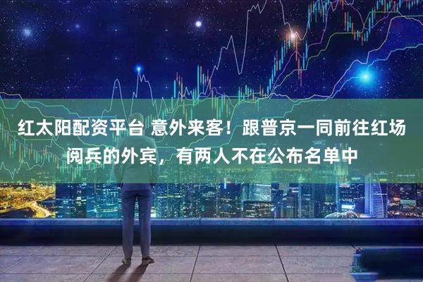 红太阳配资平台 意外来客！跟普京一同前往红场阅兵的外宾，有两人不在公布名单中