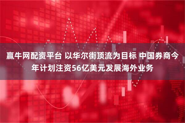 赢牛网配资平台 以华尔街顶流为目标 中国券商今年计划注资56亿美元发展海外业务